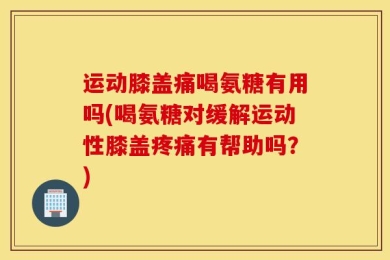 运动膝盖痛喝氨糖有用吗(喝氨糖对缓解运动性膝盖疼痛有帮助吗？)