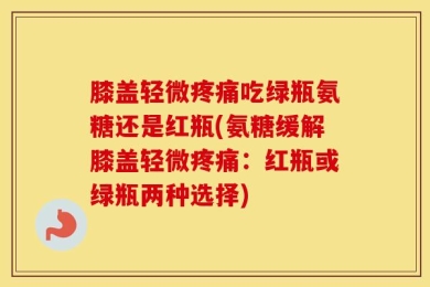 膝盖轻微疼痛吃绿瓶氨糖还是红瓶(氨糖缓解膝盖轻微疼痛：红瓶或绿瓶两种选择)