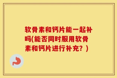 软骨素和钙片能一起补吗(能否同时服用软骨素和钙片进行补充？)