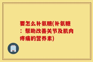 要怎么补氨糖(补氨糖：帮助改善关节及肌肉疼痛的营养素)