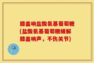 膝盖响盐酸氨基葡萄糖(盐酸氨基葡萄糖缓解膝盖响声，不伤关节)