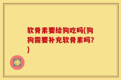 软骨素要给狗吃吗(狗狗需要补充软骨素吗？)
