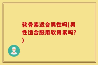 软骨素适合男性吗(男性适合服用软骨素吗？)