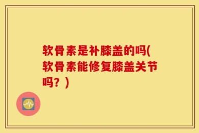 软骨素是补膝盖的吗(软骨素能修复膝盖关节吗？)