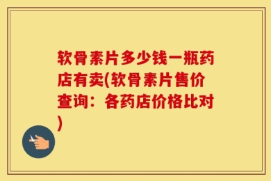 软骨素片多少钱一瓶药店有卖(软骨素片售价查询：各药店价格比对)