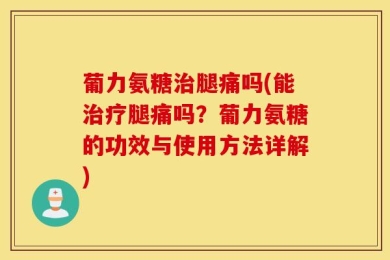 葡力氨糖治腿痛吗(能治疗腿痛吗？葡力氨糖的功效与使用方法详解)