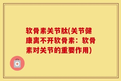 软骨素关节肽(关节健康离不开软骨素：软骨素对关节的重要作用)