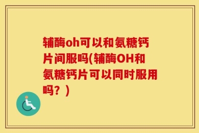 辅酶oh可以和氨糖钙片间服吗(辅酶OH和氨糖钙片可以同时服用吗？)