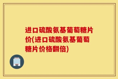 进口硫酸氨基葡萄糖片价(进口硫酸氨基葡萄糖片价格翻倍)