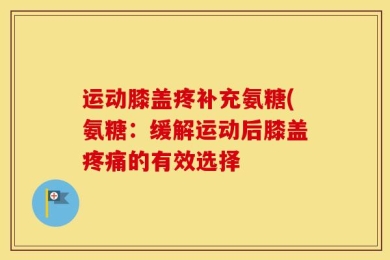 运动膝盖疼补充氨糖(氨糖：缓解运动后膝盖疼痛的有效选择