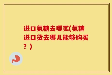 进口氨糖去哪买(氨糖进口货去哪儿能够购买？)