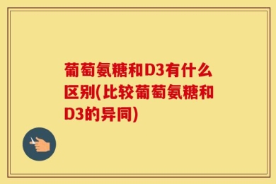葡萄氨糖和D3有什么区别(比较葡萄氨糖和D3的异同)