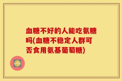 血糖不好的人能吃氨糖吗(血糖不稳定人群可否食用氨基葡萄糖)