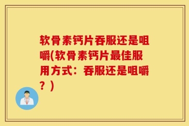 软骨素钙片吞服还是咀嚼(软骨素钙片最佳服用方式：吞服还是咀嚼？)