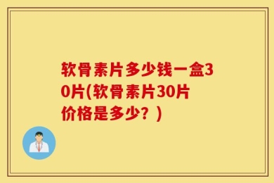 软骨素片多少钱一盒30片(软骨素片30片价格是多少？)