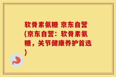 软骨素氨糖 京东自营(京东自营：软骨素氨糖，关节健康养护首选)