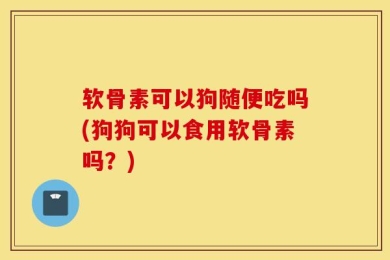 软骨素可以狗随便吃吗(狗狗可以食用软骨素吗？)