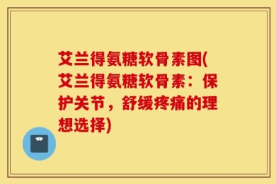 艾兰得氨糖软骨素图(艾兰得氨糖软骨素：保护关节，舒缓疼痛的理想选择)