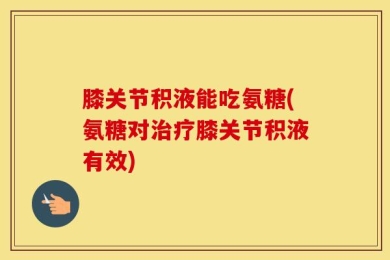 膝关节积液能吃氨糖(氨糖对治疗膝关节积液有效)