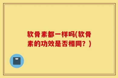 软骨素都一样吗(软骨素的功效是否相同？)