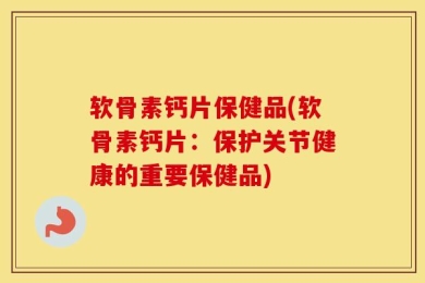 软骨素钙片保健品(软骨素钙片：保护关节健康的重要保健品)