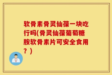 软骨素骨灵仙葆一块吃行吗(骨灵仙葆葡萄糖胺软骨素片可安全食用？)