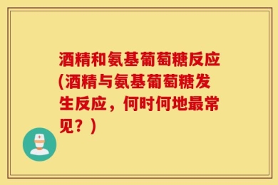 酒精和氨基葡萄糖反应(酒精与氨基葡萄糖发生反应，何时何地最常见？)