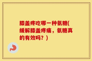 膝盖疼吃哪一种氨糖(缓解膝盖疼痛，氨糖真的有效吗？)