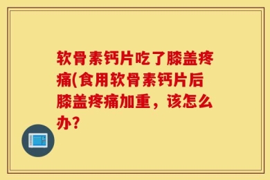 软骨素钙片吃了膝盖疼痛(食用软骨素钙片后膝盖疼痛加重，该怎么办？