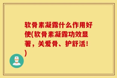 软骨素凝露什么作用好使(软骨素凝露功效显著，关爱骨、护舒活！)