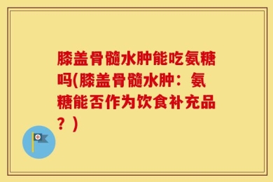 膝盖骨髓水肿能吃氨糖吗(膝盖骨髓水肿：氨糖能否作为饮食补充品？)