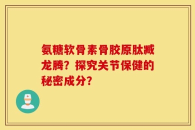 氨糖软骨素骨胶原肽臧龙腾？探究关节保健的秘密成分？