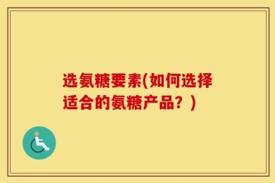 选氨糖要素(如何选择适合的氨糖产品？)