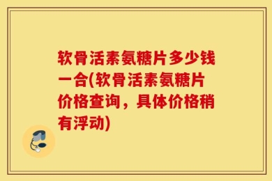软骨活素氨糖片多少钱一合(软骨活素氨糖片价格查询，具体价格稍有浮动)