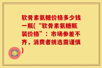 软骨素氨糖价格多少钱一瓶(“软骨素氨糖瓶装价格”：市场参差不齐，消费者挑选需谨慎)