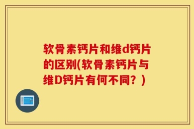软骨素钙片和维d钙片的区别(软骨素钙片与维D钙片有何不同？)
