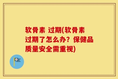 软骨素 过期(软骨素过期了怎么办？保健品质量安全需重视)