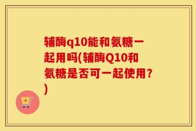 辅酶q10能和氨糖一起用吗(辅酶Q10和氨糖是否可一起使用？)
