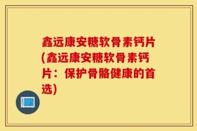 鑫远康安糖软骨素钙片(鑫远康安糖软骨素钙片：保护骨骼健康的首选)