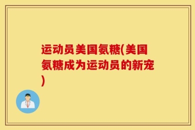 运动员美国氨糖(美国氨糖成为运动员的新宠)