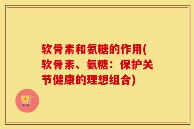软骨素和氨糖的作用(软骨素、氨糖：保护关节健康的理想组合)