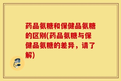 药品氨糖和保健品氨糖的区别(药品氨糖与保健品氨糖的差异，请了解)