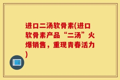 进口二汤软骨素(进口软骨素产品“二汤”火爆销售，重现青春活力)
