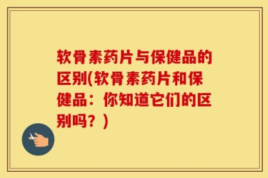 软骨素药片与保健品的区别(软骨素药片和保健品：你知道它们的区别吗？)