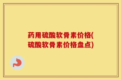 药用硫酸软骨素价格(硫酸软骨素价格盘点)