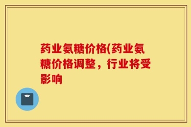 药业氨糖价格(药业氨糖价格调整，行业将受影响
