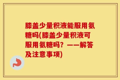 膝盖少量积液能服用氨糖吗(膝盖少量积液可服用氨糖吗？——解答及注意事项)