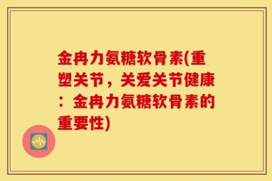 金冉力氨糖软骨素(重塑关节，关爱关节健康：金冉力氨糖软骨素的重要性)