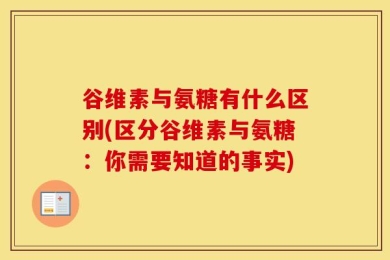谷维素与氨糖有什么区别(区分谷维素与氨糖：你需要知道的事实)