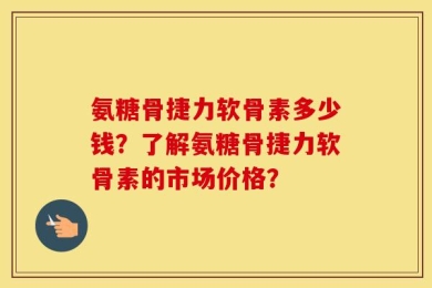 氨糖骨捷力软骨素多少钱？了解氨糖骨捷力软骨素的市场价格？